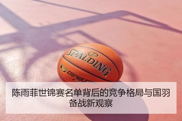 陈雨菲世锦赛名单背后的竞争格局与国羽备战新观察