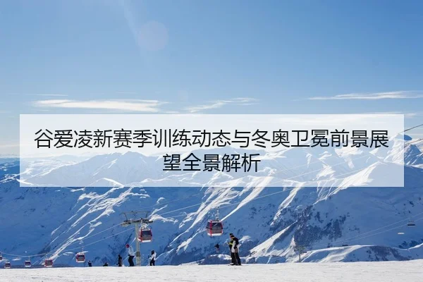 谷爱凌新赛季训练动态与冬奥卫冕前景展望全景解析