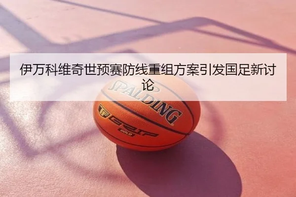 伊万科维奇世预赛防线重组方案引发国足新讨论