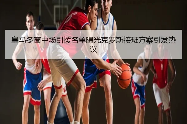 皇马冬窗中场引援名单曝光克罗斯接班方案引发热议