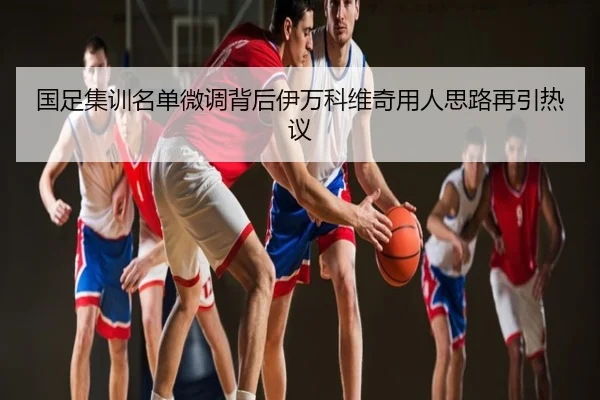 国足集训名单微调背后伊万科维奇用人思路再引热议