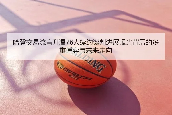 哈登交易流言升温76人续约谈判进展曝光背后的多重博弈与未来走向
