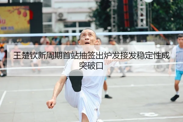 王楚钦新周期首站抽签出炉发接发稳定性成突破口