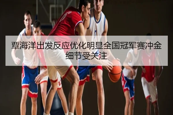 覃海洋出发反应优化明显全国冠军赛冲金细节受关注