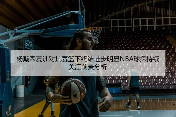 杨瀚森夏训对抗赛篮下终结进步明显NBA球探持续关注前景分析