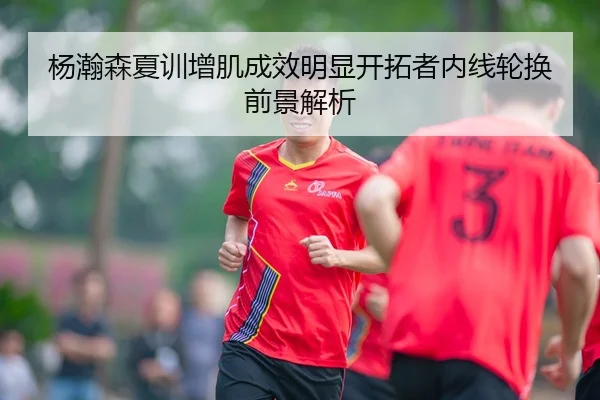 杨瀚森夏训增肌成效明显开拓者内线轮换前景解析