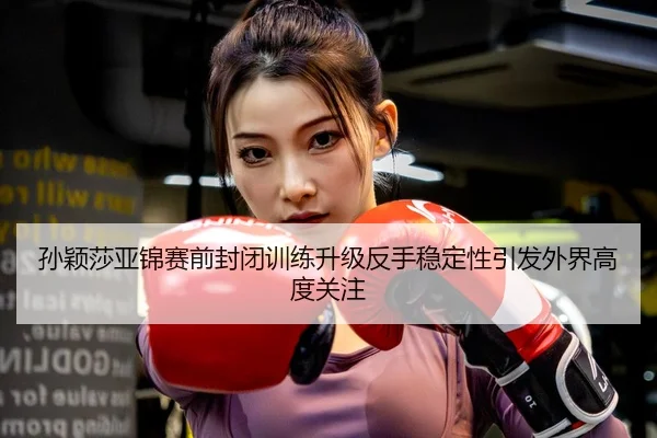 孙颖莎亚锦赛前封闭训练升级反手稳定性引发外界高度关注