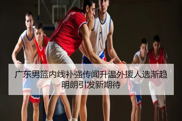 广东男篮内线补强传闻升温外援人选渐趋明朗引发新期待